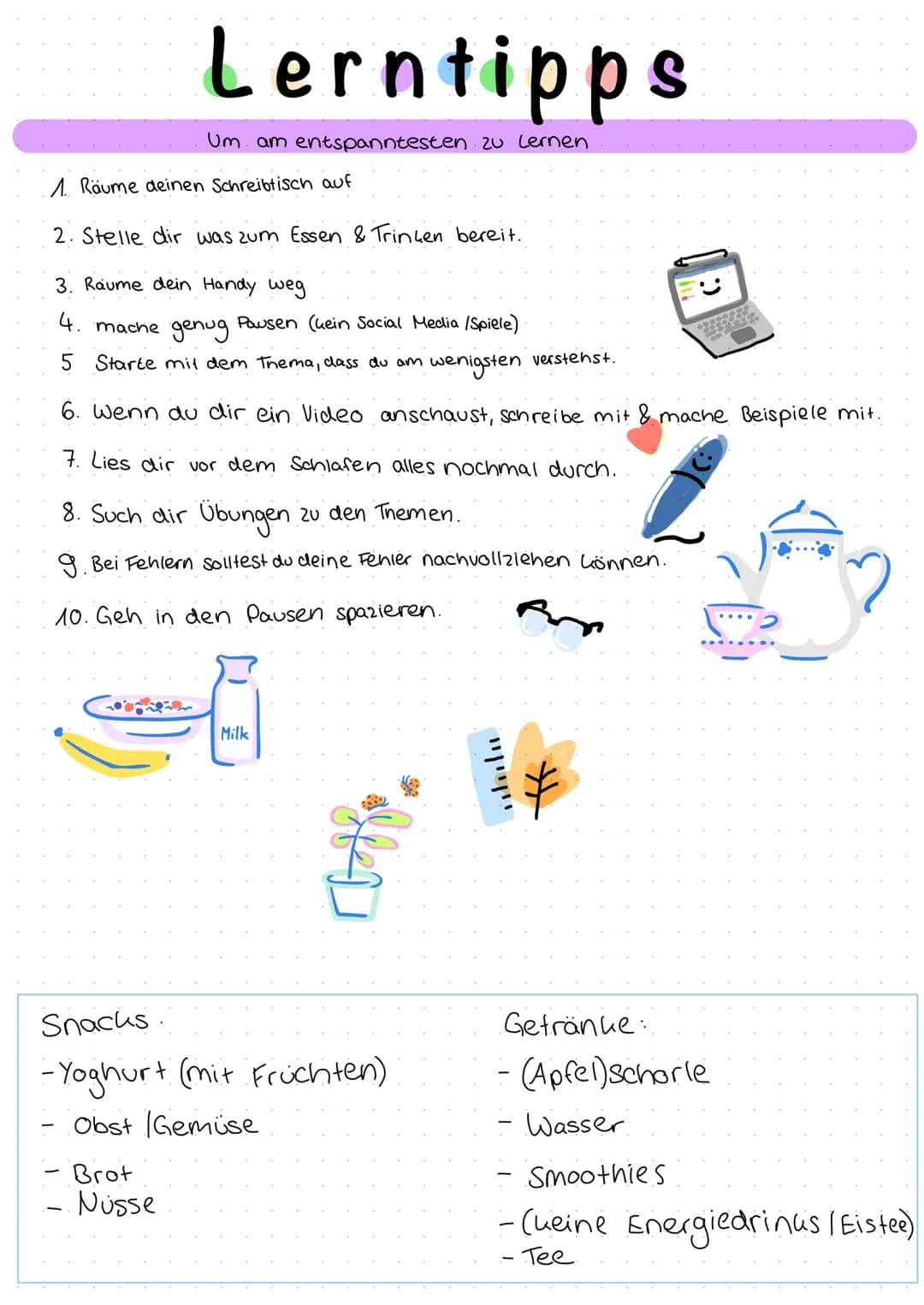 Lerntipps
Um am entspanntesten zu lernen.
1. Räume deinen Schreibtisch auf
2. Stelle dir was zum Essen & Trinken bereit.
3. Raume dein Handy