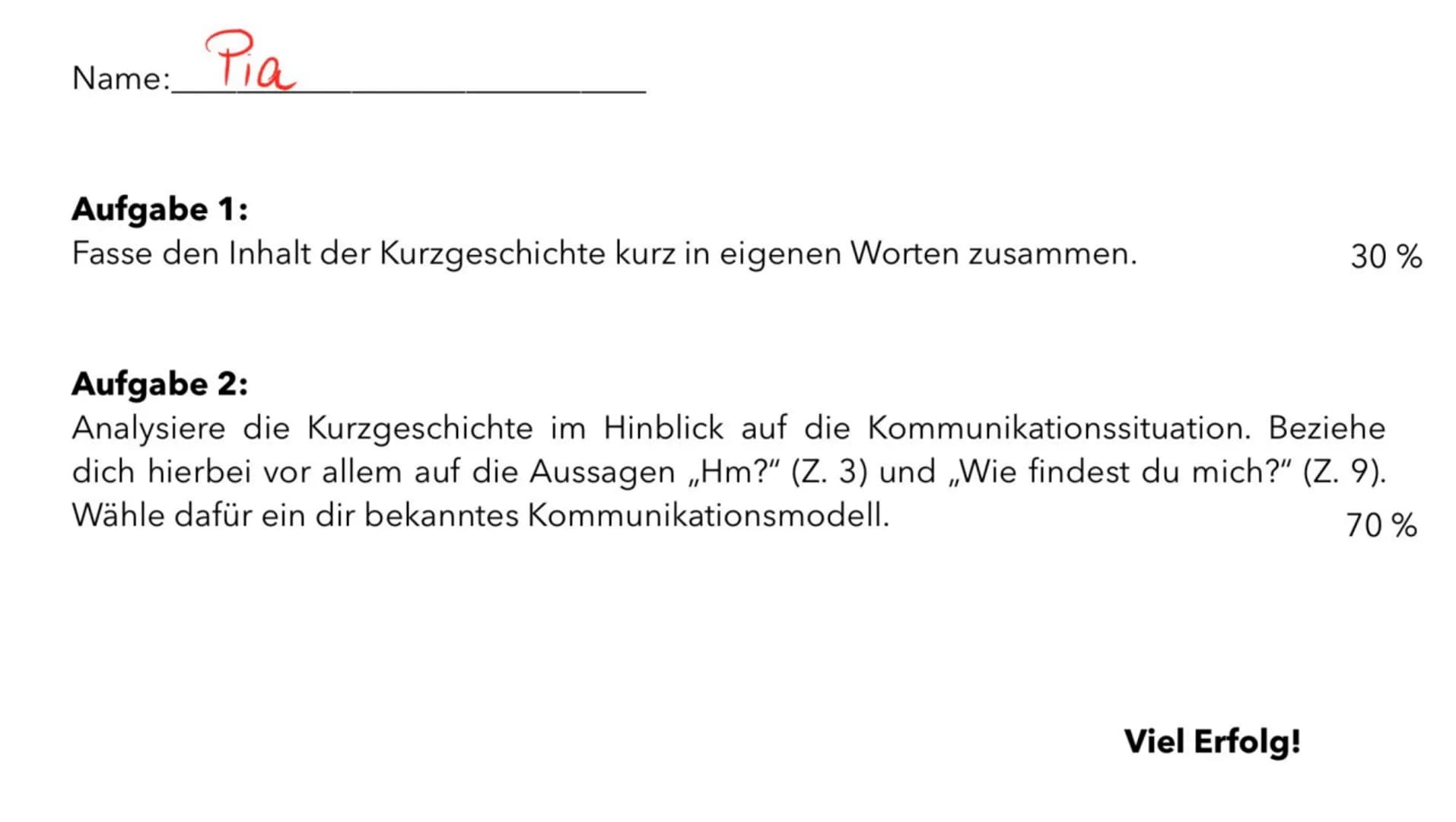 Name:
Pia
Aufgabe 1:
Fasse den Inhalt der Kurzgeschichte kurz in eigenen Worten zusammen.
30 %
Aufgabe 2:
Analysiere die Kurzgeschichte im H