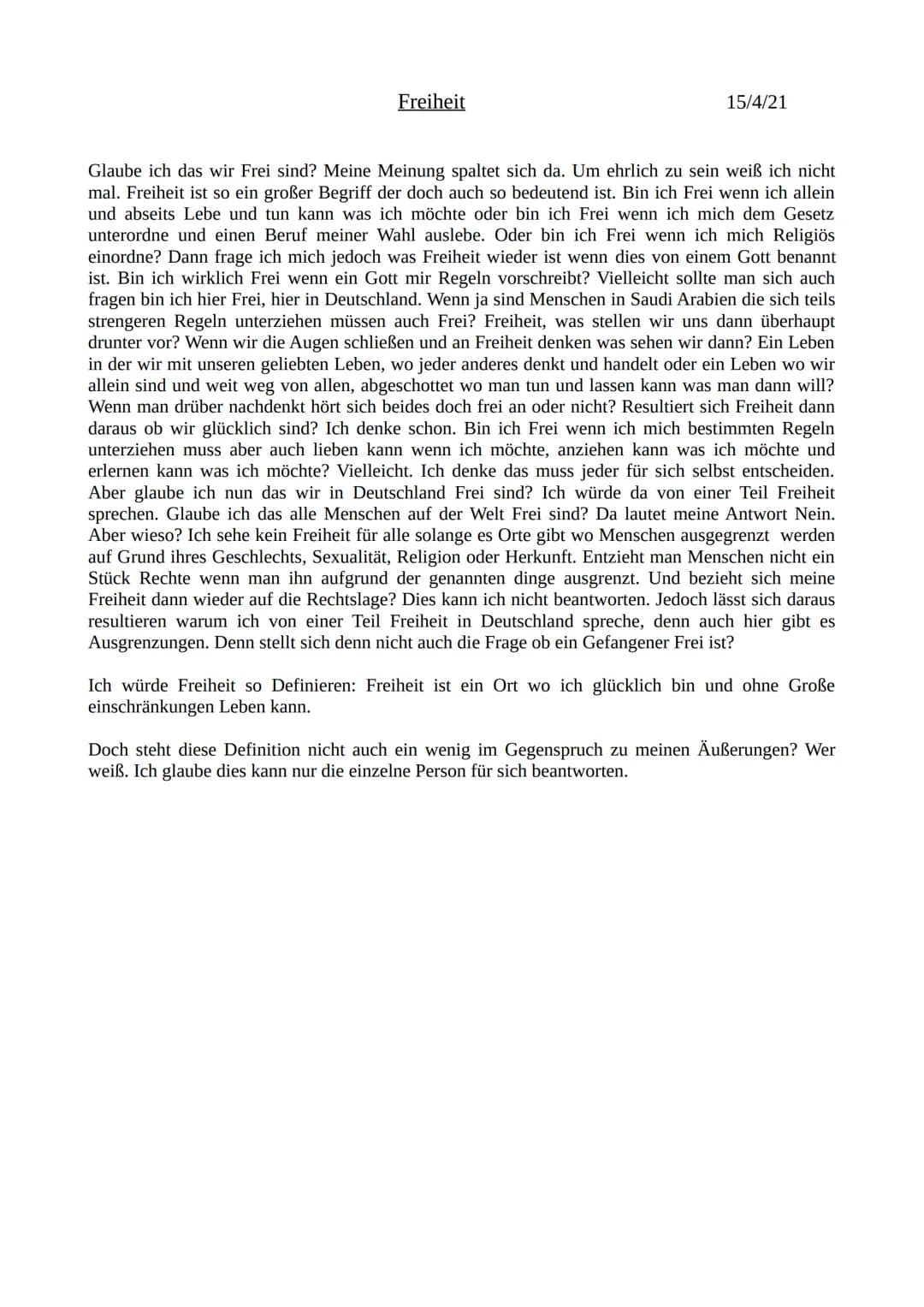 Freiheit
15/4/21
Glaube ich das wir Frei sind? Meine Meinung spaltet sich da. Um ehrlich zu sein weiß ich nicht
mal. Freiheit ist so ein gro