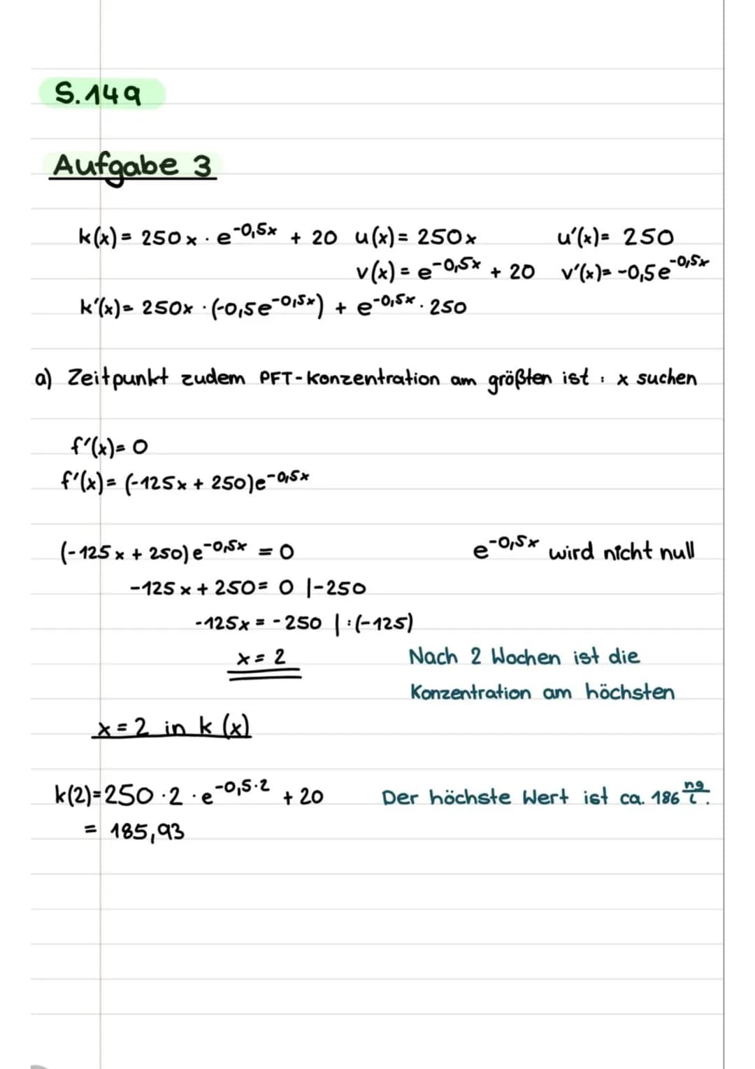 S.149
Aufgabe 3
k(x)= 250×· e-0₁5× + 20 u(x) = 250x
k'(x)= 250x (-0,5e-²015x) + € -0,5x. 250
.
a) Zeitpunkt zudem PFT-Konzentration am
f'(x)