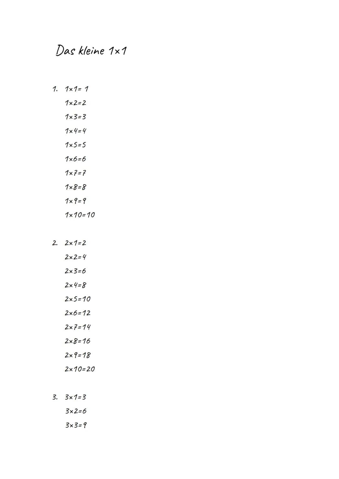 Das kleine 1x1
1. 1x1 = 1
1x2=2
1x3=3
1x4=4
1x5=5
1x6=6
1x7=7
1x8=8
1x9 = 9
1x10=10
2. 2x1=2
2x2=4
2x3=6
2x4=8
2x5=10
2x6=12
2x7=14
2x8=16
2
