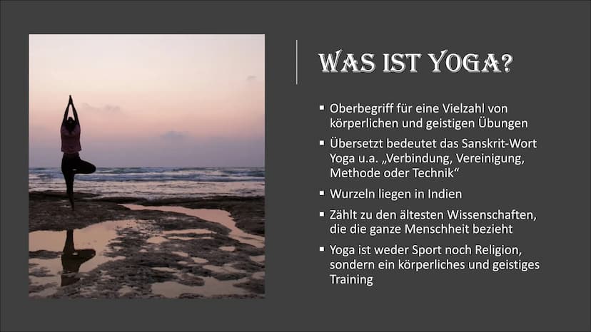 YOGA
W WAS IST YOGA?
▪ Oberbegriff für eine Vielzahl von
körperlichen und geistigen Übungen
▪ Übersetzt bedeutet das Sanskrit-Wort
Yoga u.a.