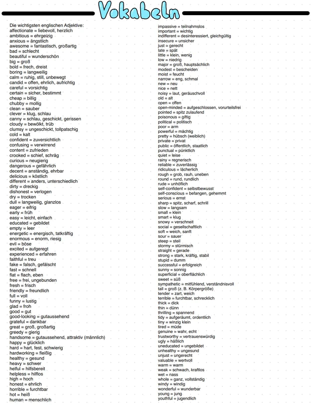 Die wichtigsten englischen Adjektive:
affectionate = liebevoll, herzlich
ambitious ehrgeizig
anxious = ängstlich
awesome = fantastisch, groß