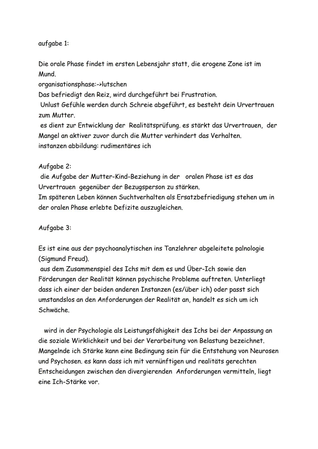 aufgabe 1:
Die orale Phase findet im ersten Lebensjahr statt, die erogene Zone ist im
Mund.
organisationsphase:->lutschen
Das befriedigt den