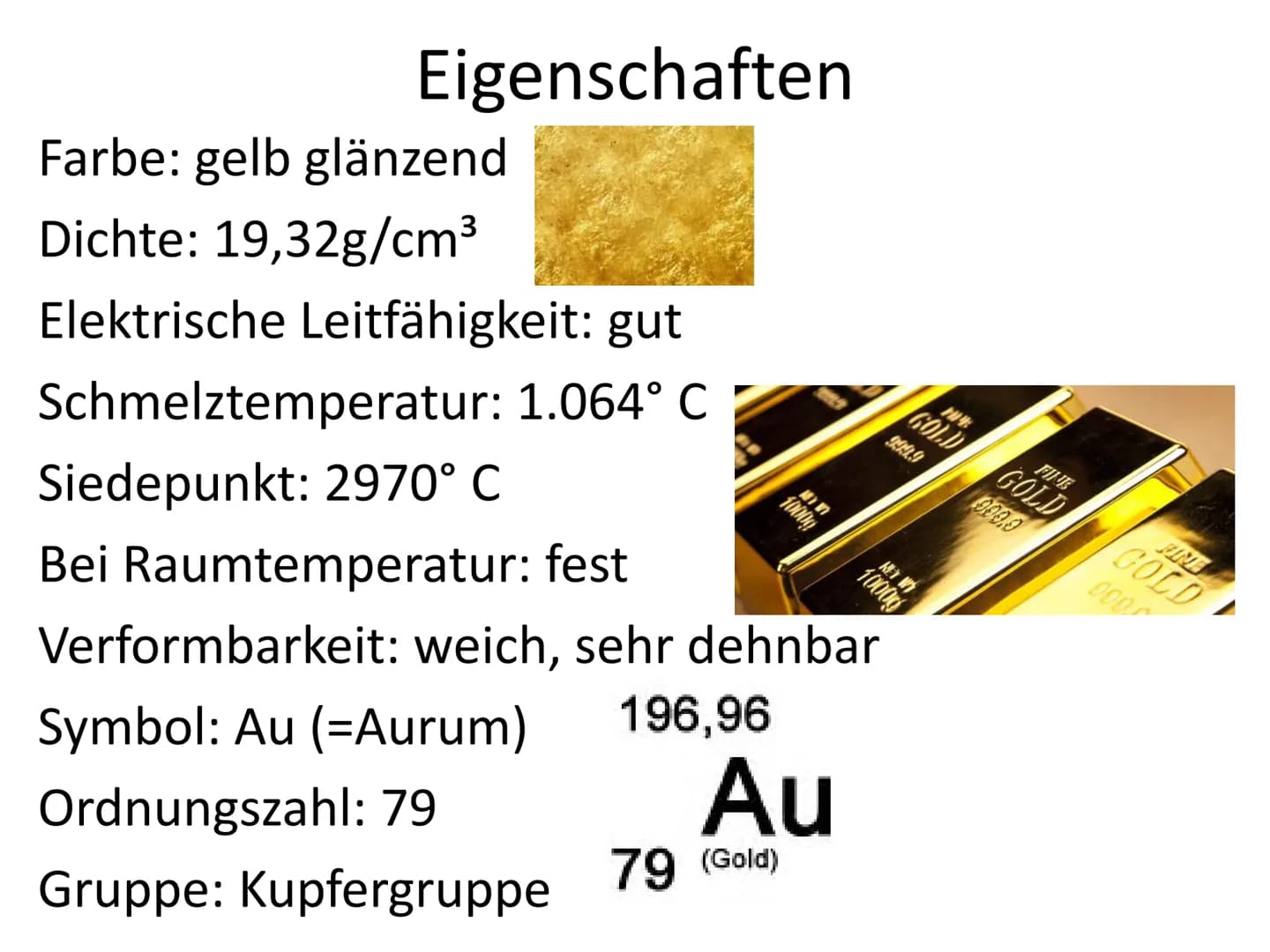 Gold Eigenschaften
Farbe: gelb glänzend
Dichte: 19,32g/cm³
Elektrische Leitfähigkeit: gut
Schmelztemperatur: 1.064° C
Siedepunkt: 2970° C
Be