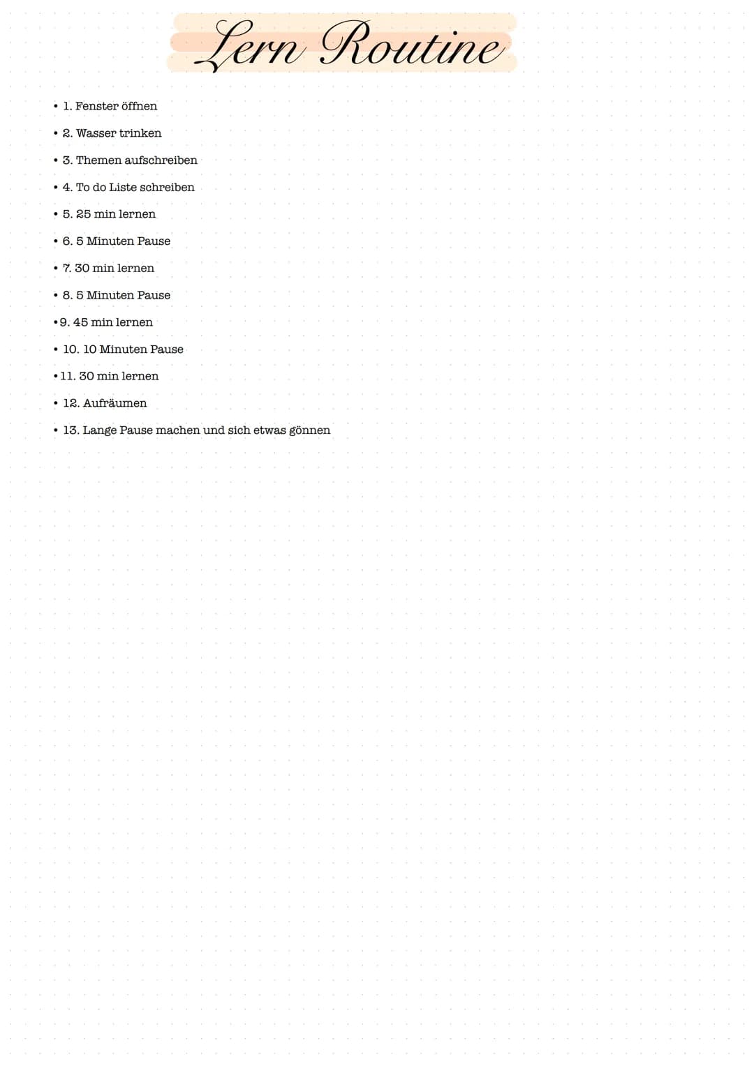 1. Fenster öffnen
• 2. Wasser trinken
. 3. Themen aufschreiben
. 4. To do Liste schreiben
. 5. 25 min lernen
• 6. 5 Minuten Pause
• 7. 30 mi