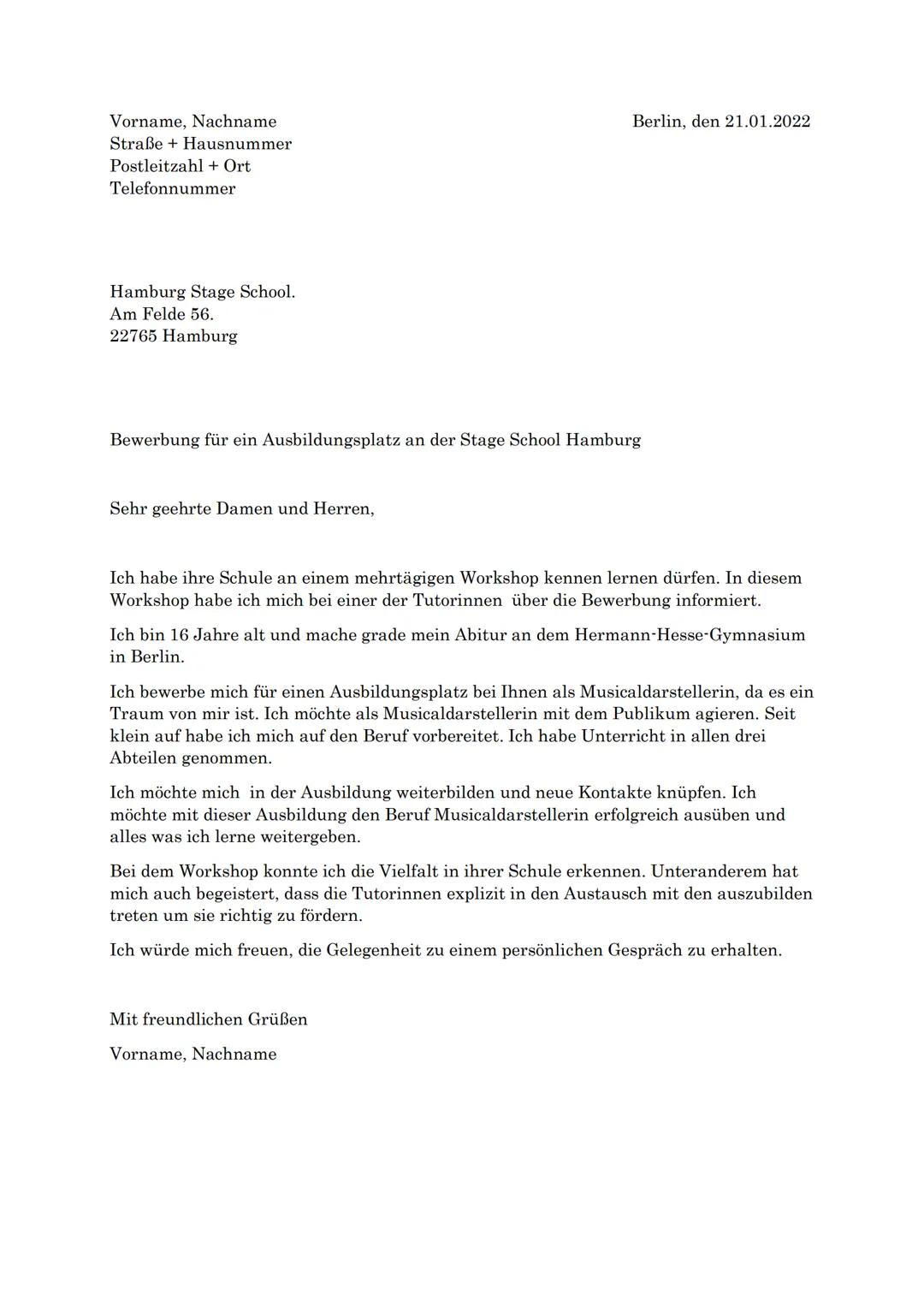 Vorname, Nachname
Straße + Hausnummer
Postleitzahl + Ort
Telefonnummer

Hamburg Stage School.
Am Felde 56.
22765 Hamburg

Berlin, den 21.01.