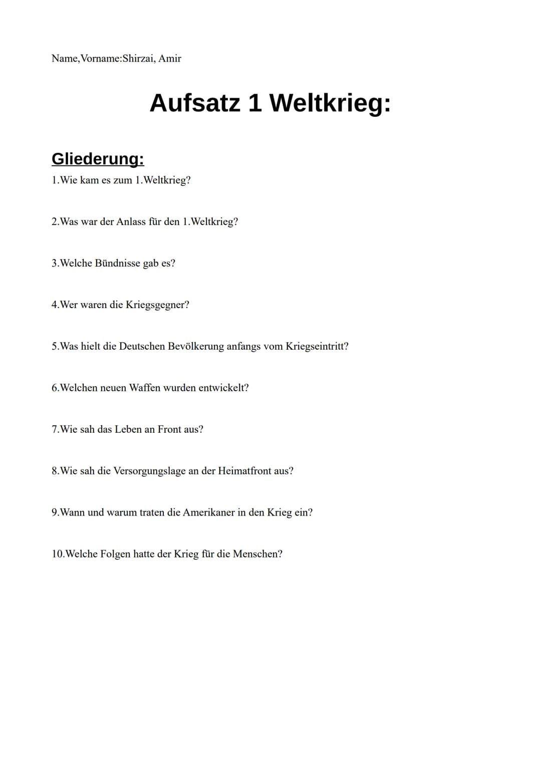 Name, Vorname:Shirzai, Amir
Aufsatz 1 Weltkrieg:
Gliederung:
1.Wie kam es zum 1. Weltkrieg?
2. Was war der Anlass für den 1. Weltkrieg?
3.We