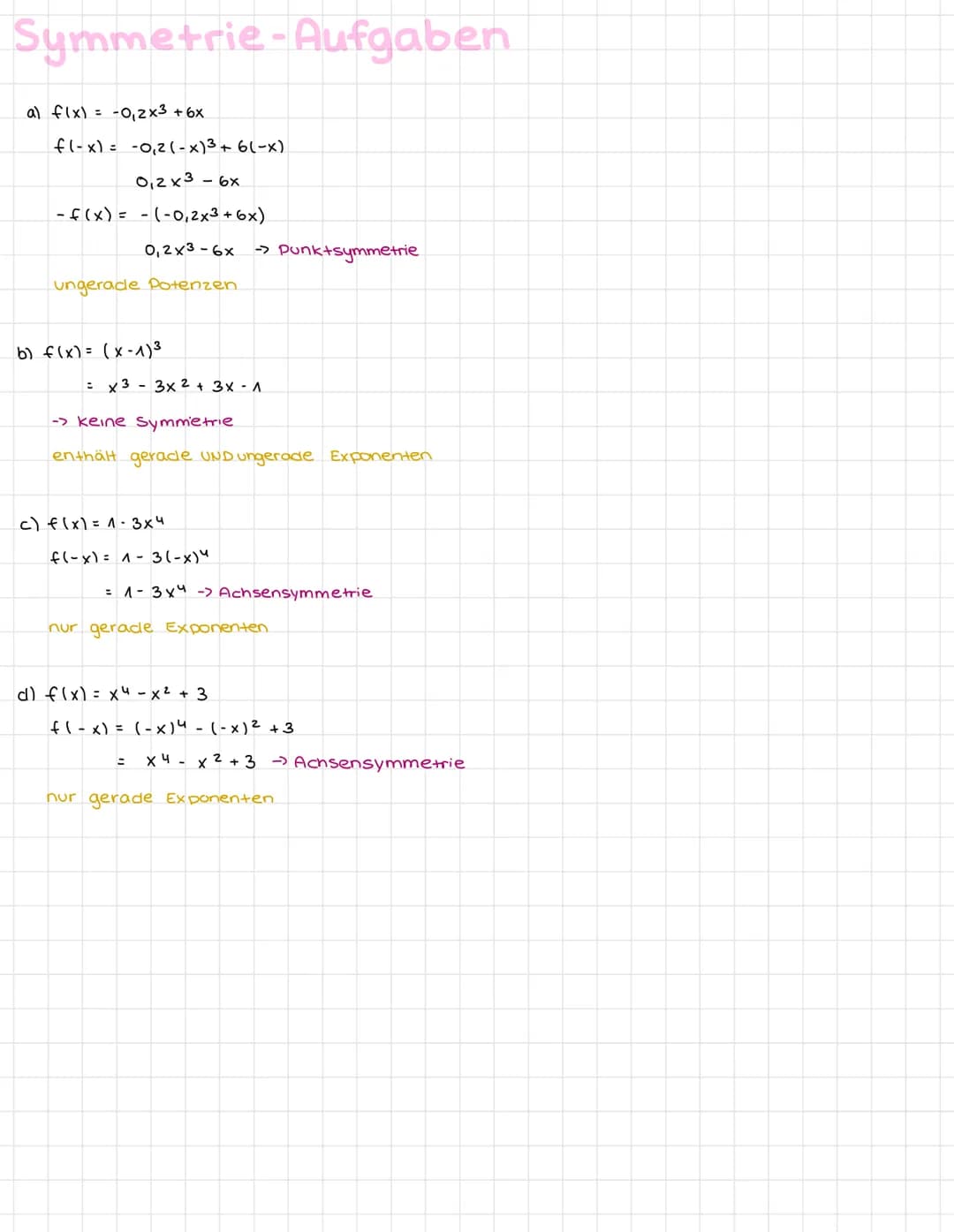 Symmetrie-Aufgaben
a) f(x) = -0₁ 2x3 + 6x
f(-x) = -0₁2 (-x)³ + 6(-x)
0,2x³ - 6x
-f(x) = -(-0,2x³ + 6x)
0,2x3-6x →> Punktsymmetrie
ungerade P