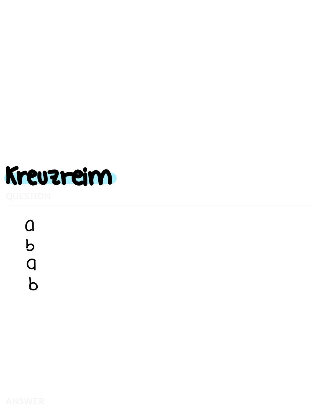 # Paarreim
QUESTION

a
a
b
b

ANSWER # Kreuzreim
QUESTION

a
b
a
b

ANSWER # Umarmender
## Reim
QUESTION

a
b
b
a

ANSWER # Schweifreim
QUES