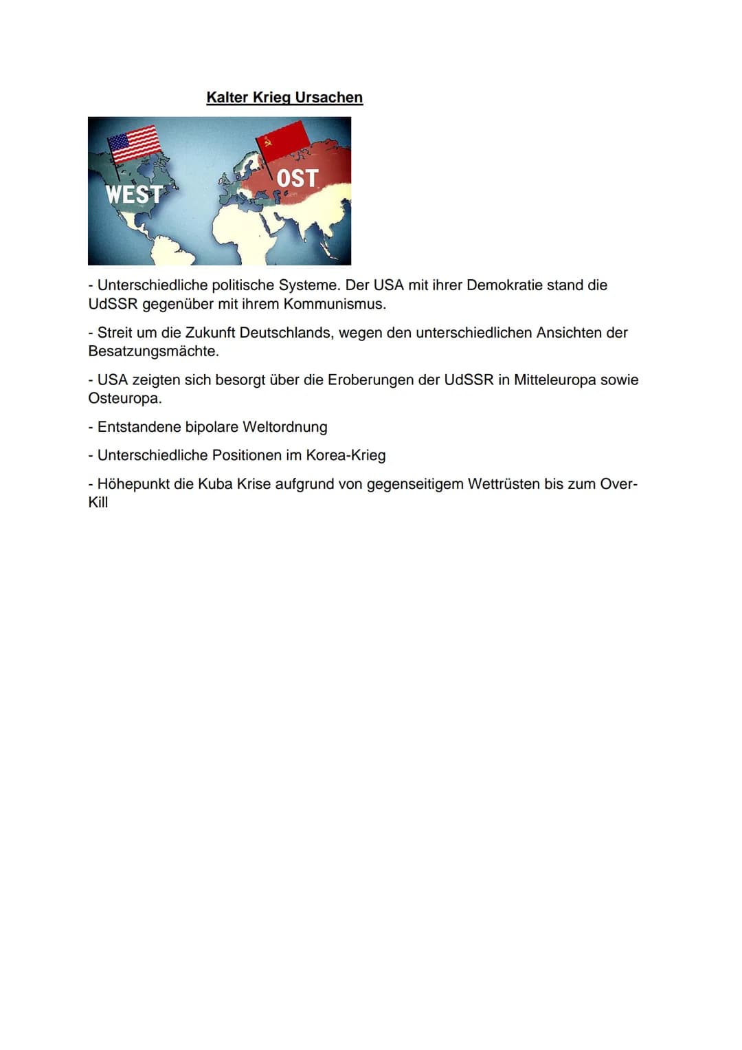 WEST
Kalter Krieg Ursachen
OST
- Unterschiedliche politische Systeme. Der USA mit ihrer Demokratie stand die
UdSSR gegenüber mit ihrem Kommu