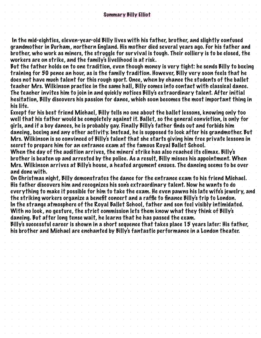 Summary Billy Elliot
In the mid-eighties, eleven-year-old Billy lives with his father, brother, and slightly confused
grandmother in Durham,