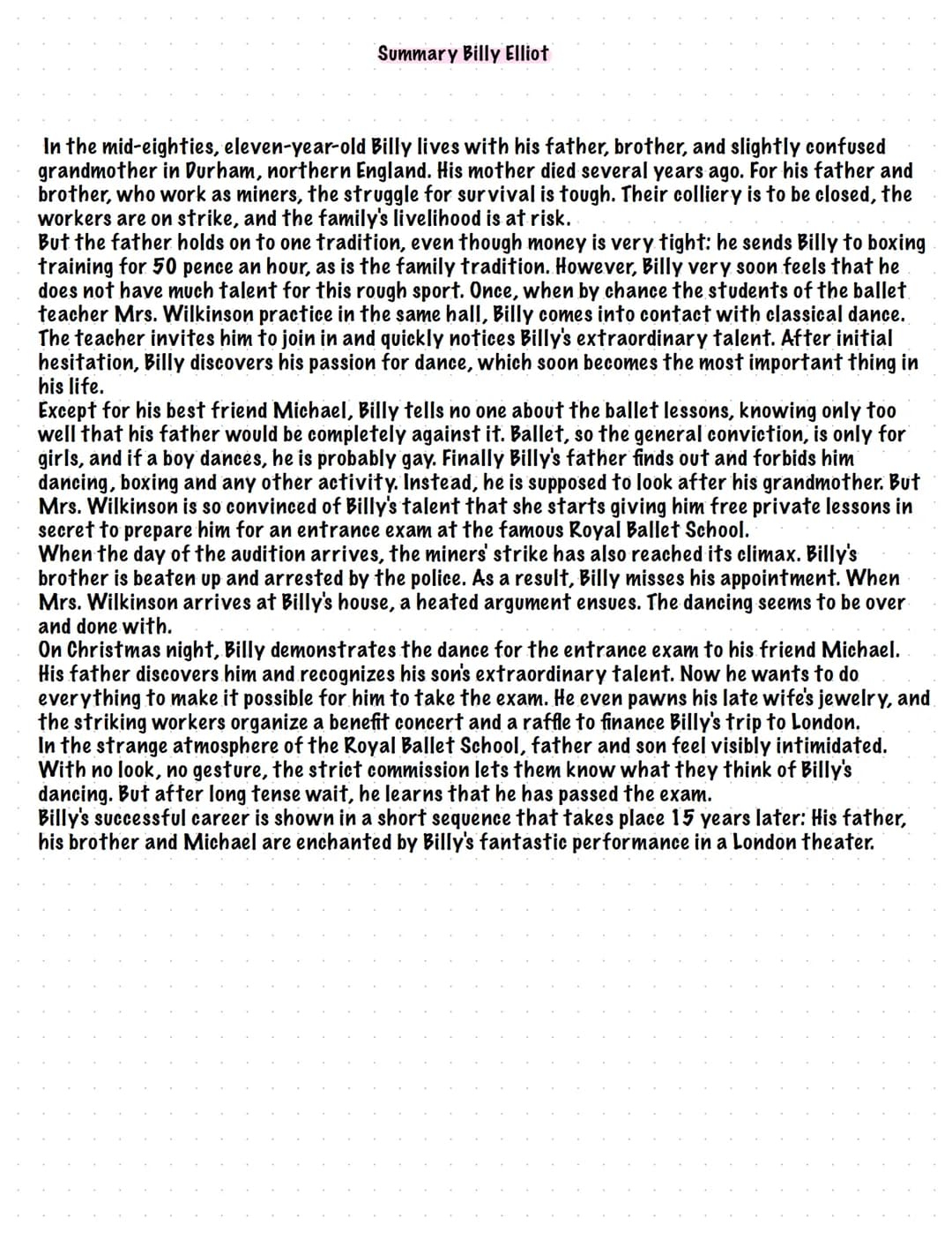 Summary Billy Elliot
In the mid-eighties, eleven-year-old Billy lives with his father, brother, and slightly confused
grandmother in Durham,