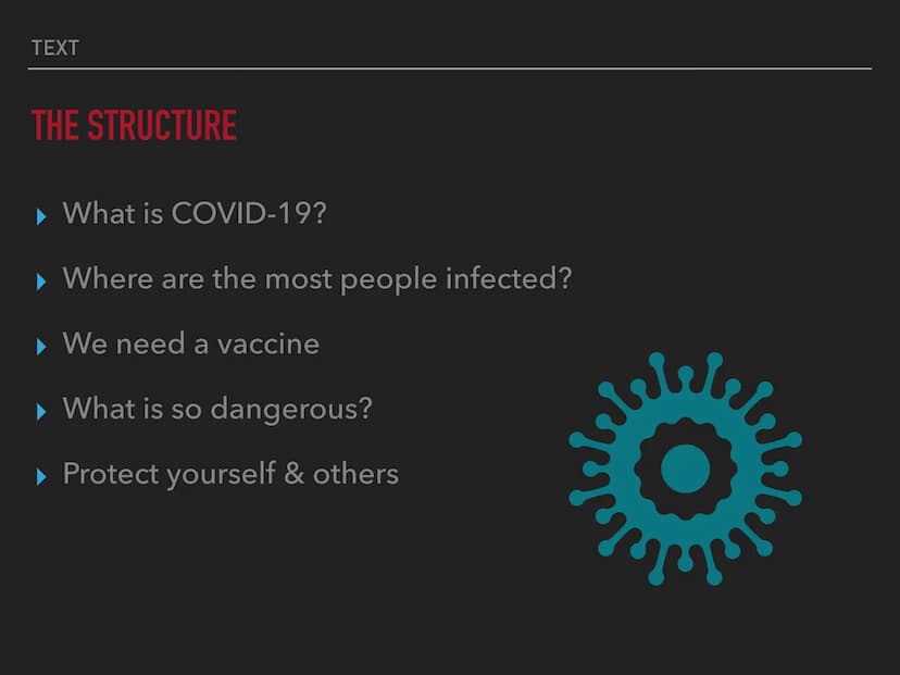 THE
CORONAVIRUS TEXT
THE STRUCTURE
What is COVID-19?
▸ Where are the most people infected?
▶ We need a vaccine
▶ What is so dangerous?
▸ Pro