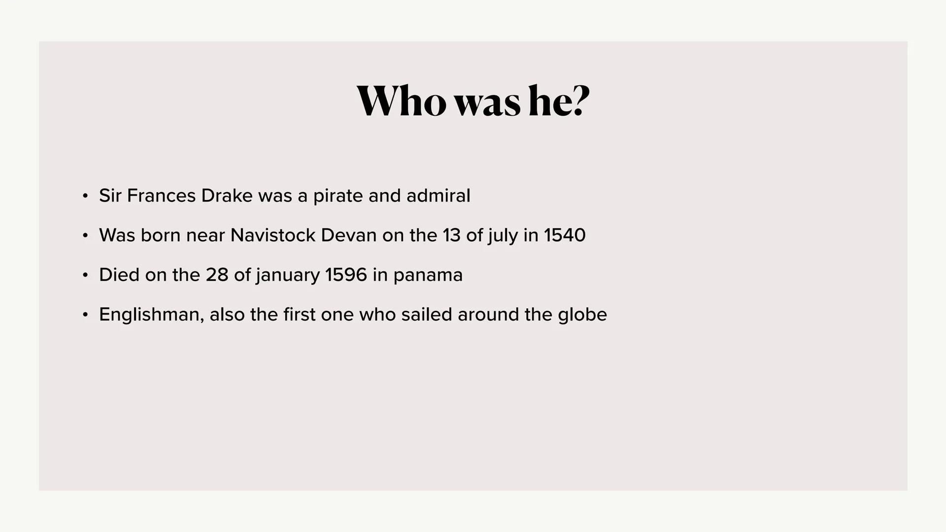
<h2 id="whowashe">Who Was He?</h2>
<p>Sir Frances Drake was a pirate and admiral. He was born near Navistock Devan on the 13th of July in 1