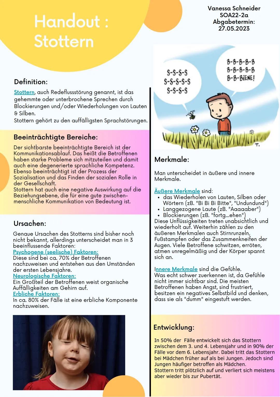 Handout :
Stottern
Definition:
Stottern, auch Redeflussstörung genannt, ist das
gehemmte oder unterbrochene Sprechen durch
Blockierungen und