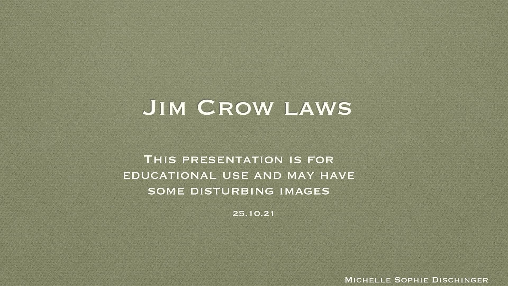 JIM CROW LAWS
THIS PRESENTATION IS FOR
EDUCATIONAL USE AND MAY HAVE
SOME DISTURBING IMAGES
25.10.21
MICHELLE SOPHIE DISCHINGER ●
●
●
●
●
●
●