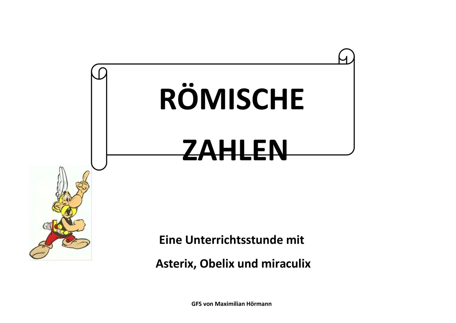 Römische Zahlen
Eine Unterrichtstunde mit Asterix, Obelix und Miraculix
GFS Maximilian Hörmann 10c am 05.06.2018
Einstieg in die Stunde (ca.