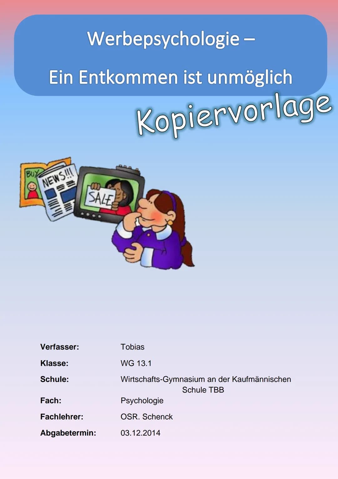 BUY
Werbepsychologie -
Ein Entkommen ist unmöglich
NEWS!!!
Verfasser:
Klasse:
Schule:
Fach:
SALE
Fachlehrer:
Abgabetermin:
Kopiervorlage
Tob