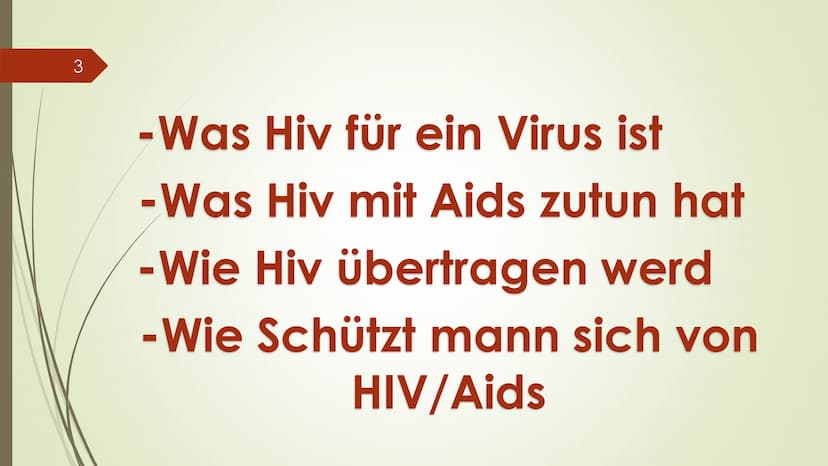 1
Hosna Ziayee
HIV/AIDS
???
ago 2
HIV/AIDS=??
? 3
- Was Hiv für ein Virus ist
-Was Hiv mit Aids zutun hat
- Wie Hiv übertragen werd
-Wie Sch