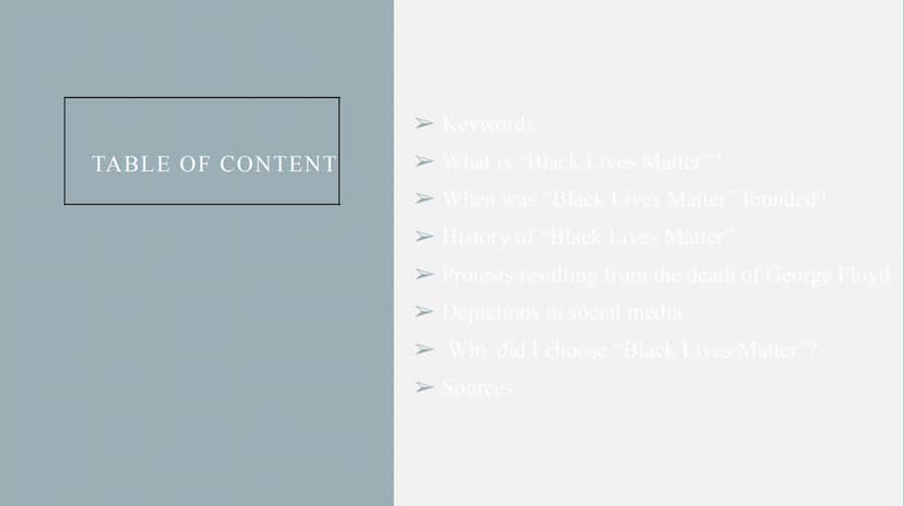 BLACK LIVES MATTER
A presentation by
Name TABLE OF CONTENT
➤ Keywords
➤ What is "Black Lives Matter"?
➤ When was "Black Lives Matter" founde
