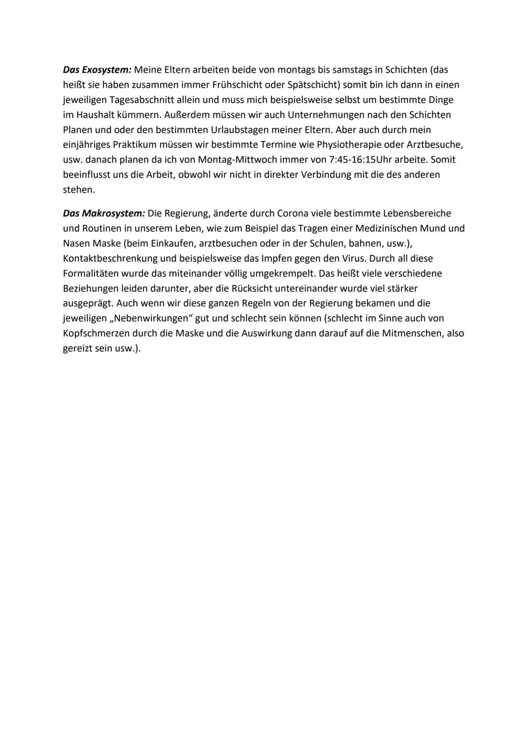 Theorien nach Urie
Das Mikrosystem: Zu Hause in meiner Familie gibt es meinem Papa, meine Mama, meinen
großen Bruder und mich (wobei ich nat