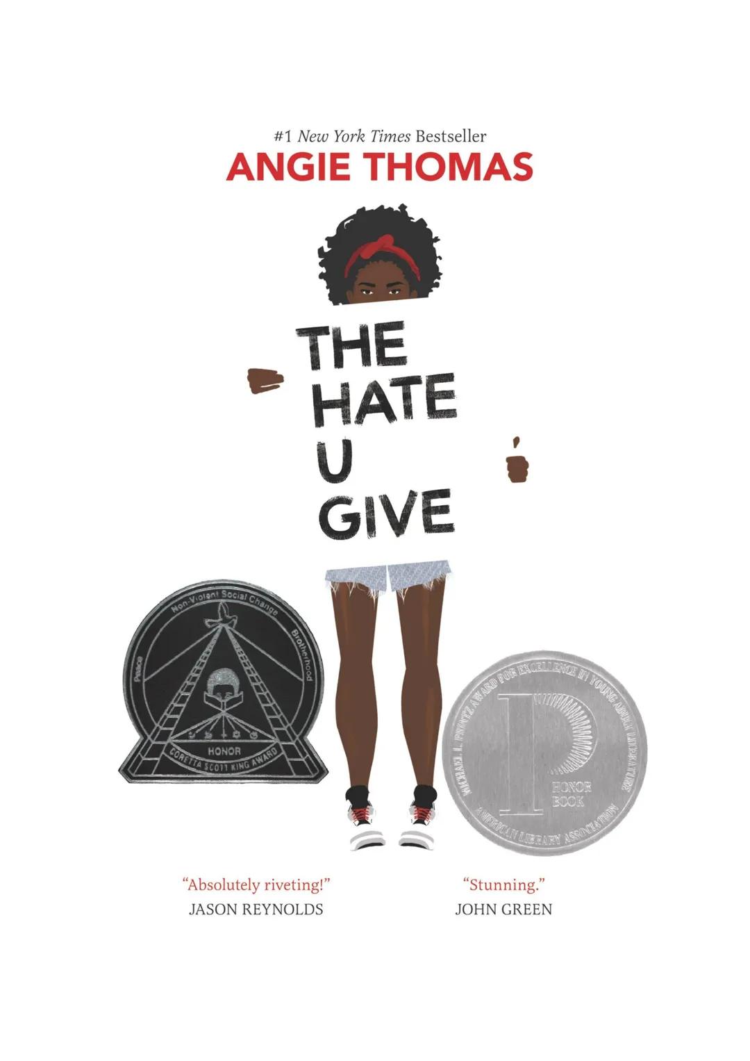 #1 New York Times Bestseller
ANGIE THOMAS
Non-Violent Social Change
HONOR
CORETTA SCO11 KING AWARD
THE
HATE
U
GIVE
"Absolutely riveting!"
JA