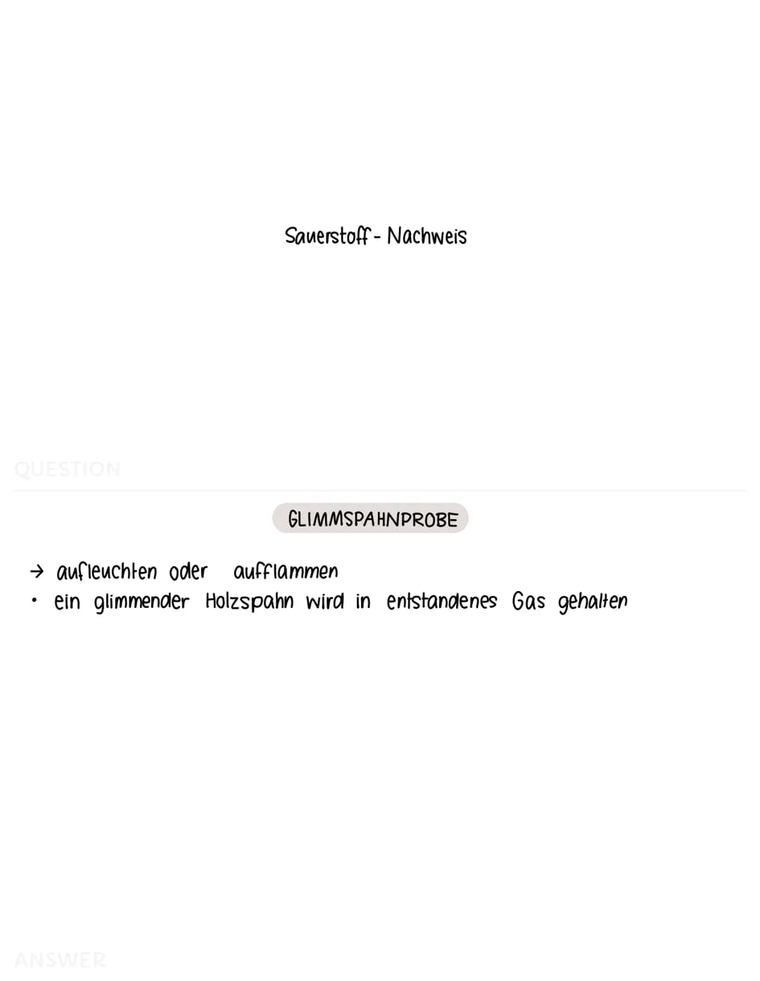 QUESTION
Sauerstoff-Nachweis
ANSWER
GLIMMSPAHNPROBE
→ aufleuchten oder aufflammen
ein glimmender Holzspahn wird in entstandenes Gas gehalten