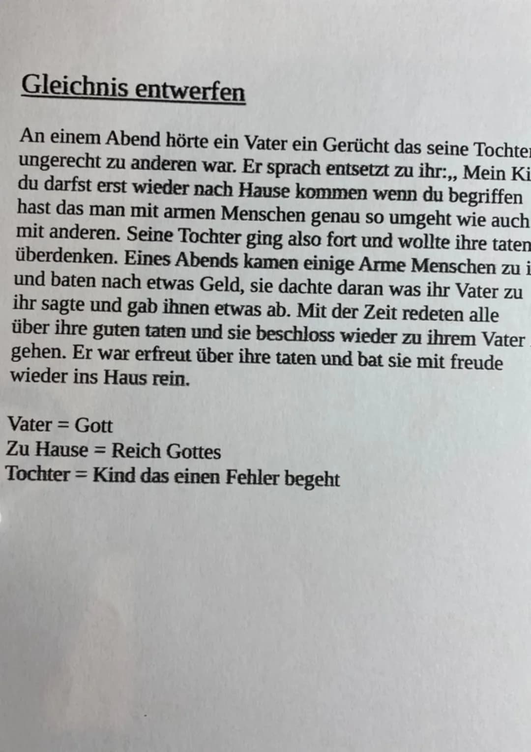 Gleichnis entwerfen
An einem Abend hörte ein Vater ein Gerücht das seine Tochter
ungerecht zu anderen war. Er sprach entsetzt zu ihr:,, Mein