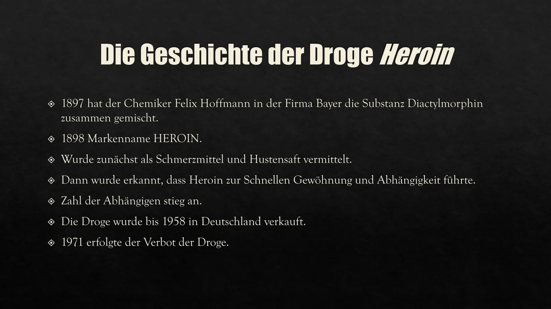 HEROIN
Eine Präsentation von Aylin GESCHICHTE VON
HEROIN
INHALTSVERZEICHNIS
HERSTELLUNG
WIRKUNG IM
KÖRPER
FOLGEN UND
AUSWIRKUNGEN
CHEMISCHE
