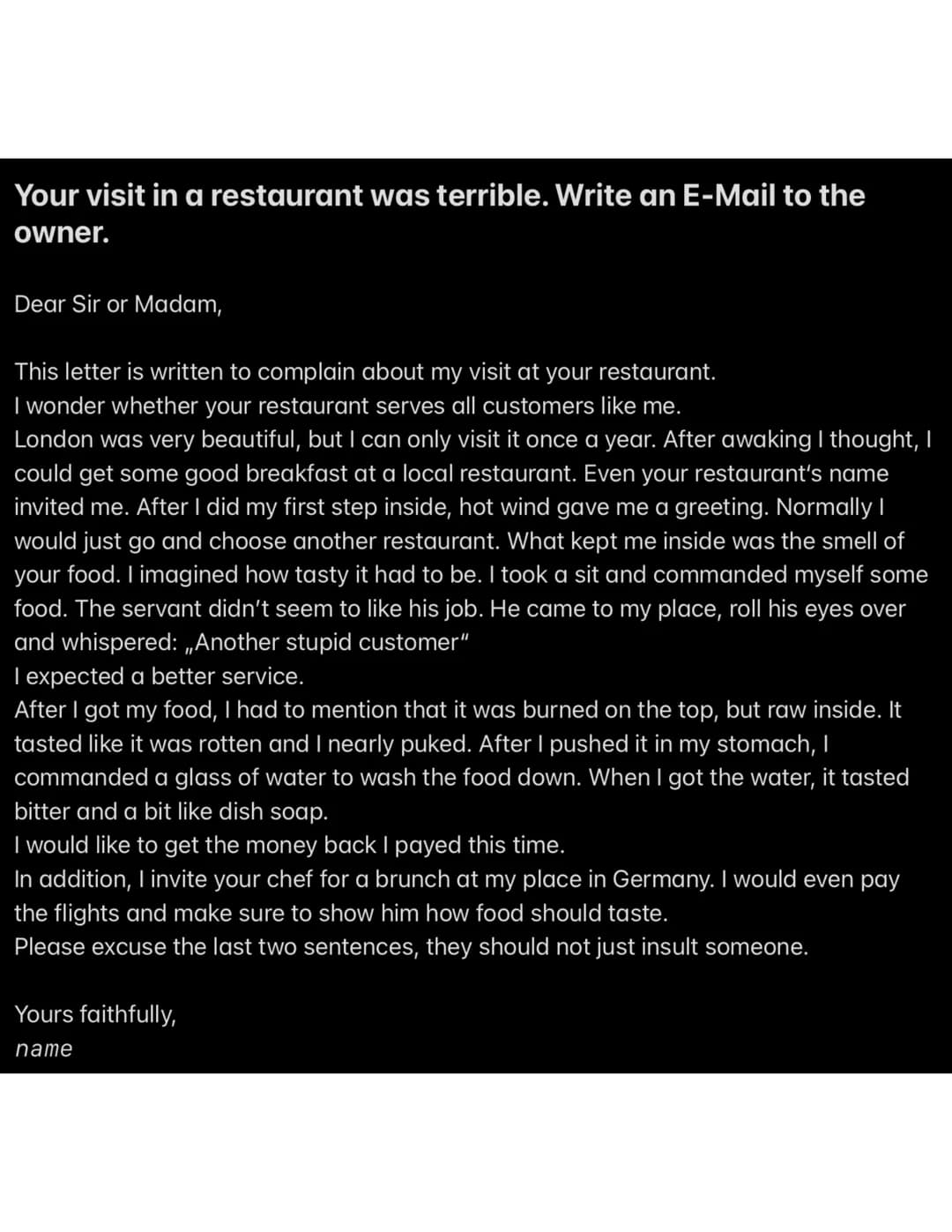 Your visit in a restaurant was terrible. Write an E-Mail to the
owner.
Dear Sir or Madam,
This letter is written to complain about my visit 