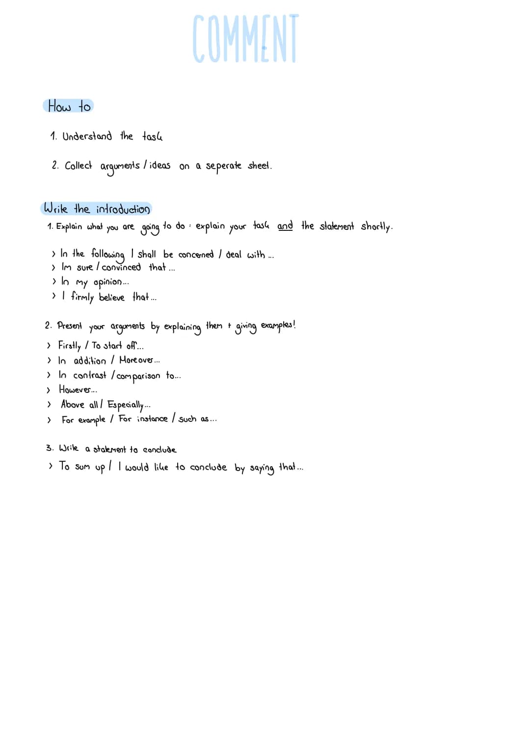 How to
1. Understand the task
2. Collect arguments / ideas on a seperate sheet.
COMMENT
Write the introduction
:
1. Explain what you are goi