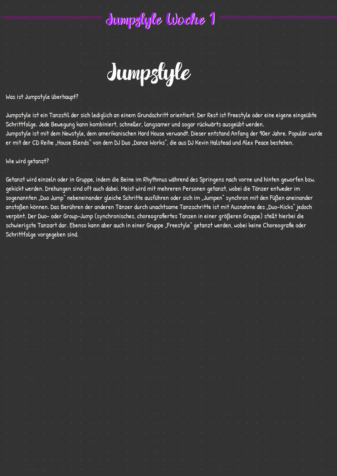 Jumpstyle Woche 1
Jumpstyle
Was ist Jumpstyle überhaupt?
Jumpstyle ist ein Tanzstil der sich lediglich an einem Grundschritt orientiert. Der