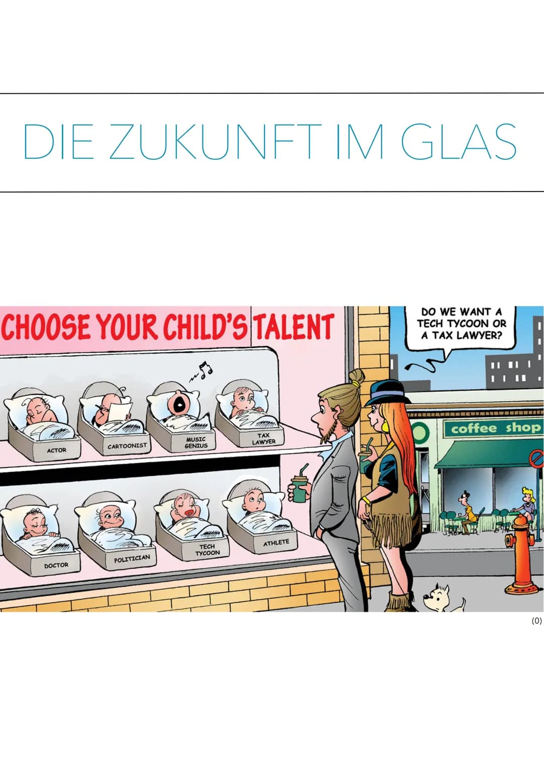 DIE ZUKUNFT IM GLAS
CHOOSE YOUR CHILD'S TALENT
ACTOR
DOCTOR
CARTOONIST
POLITICIAN
MUSIC
GENIUS
m
TECH
TYCOON
TAX
LAWYER
ATHLETE
DO WE WANT A