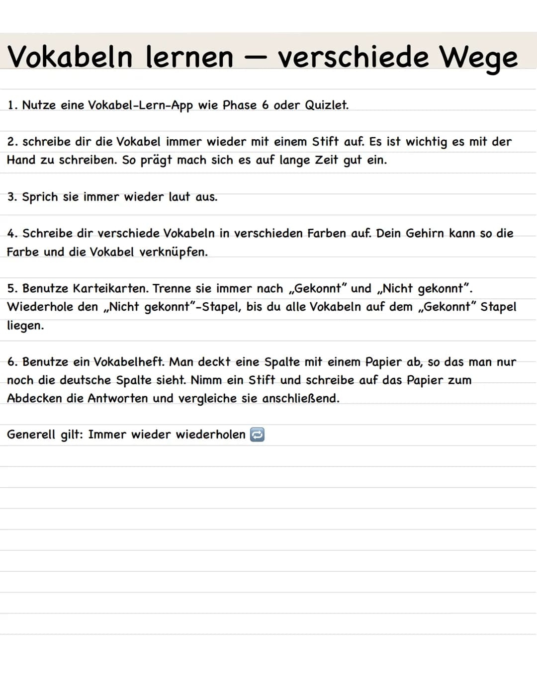 Vokabeln lernen
-
1. Nutze eine Vokabel-Lern-App wie Phase 6 oder Quizlet.
3. Sprich sie immer wieder laut aus.
verschiede Wege
2. schreibe 