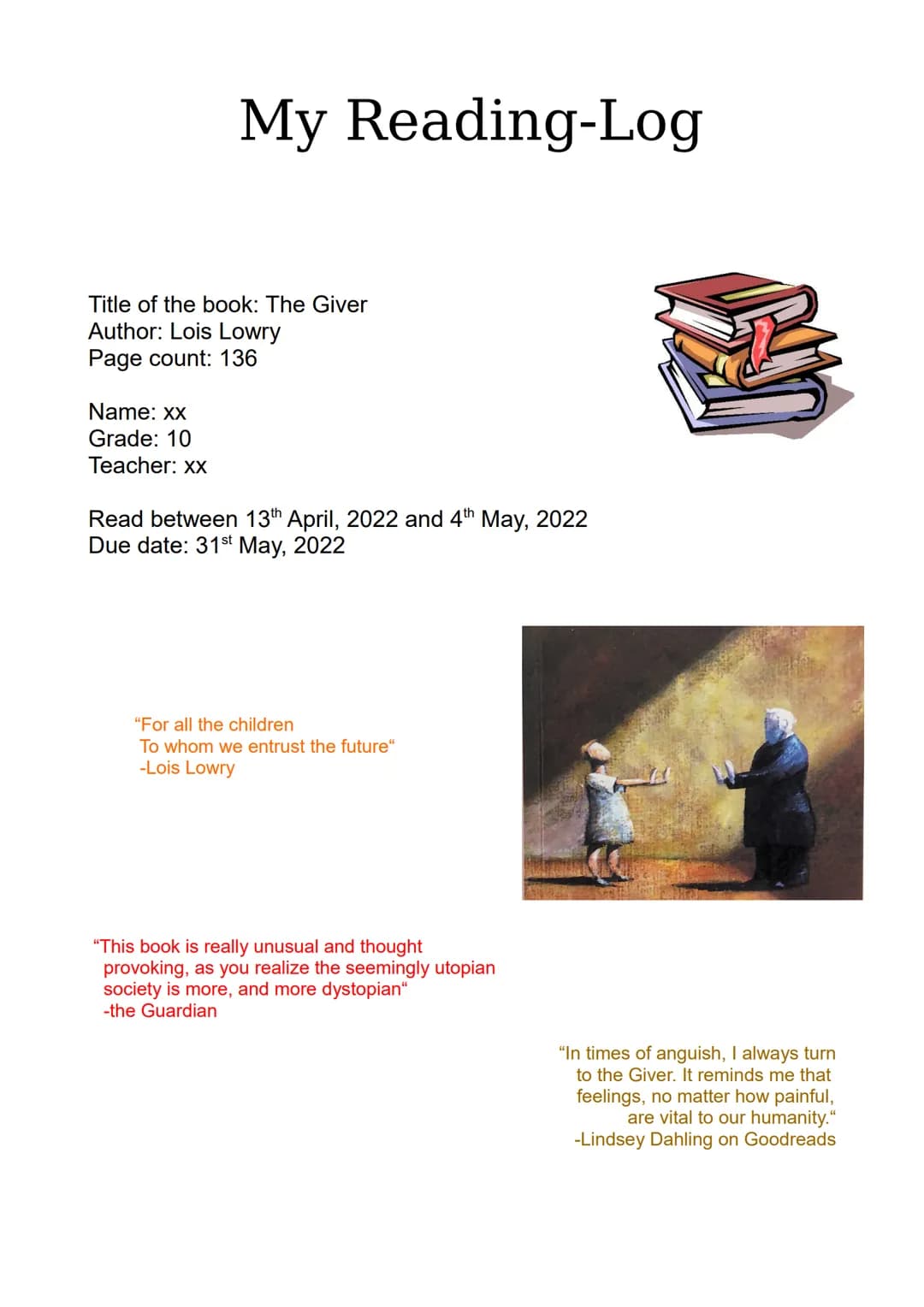 My Reading-Log
Title of the book: The Giver
Author: Lois Lowry
Page count: 136
Name: xx
Grade: 10
Teacher: xx
Read between 13th April, 2022 