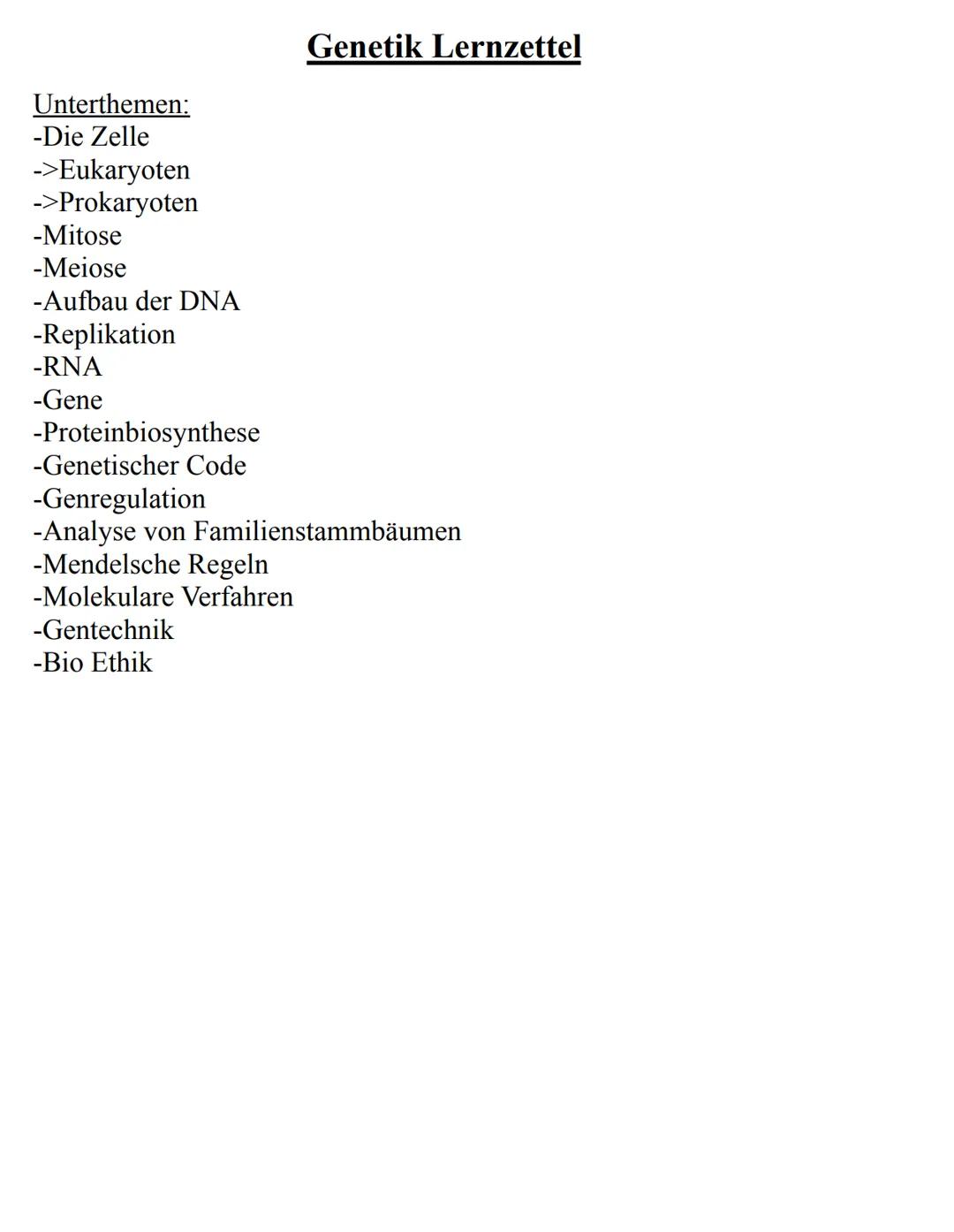 Unterthemen:
-Die Zelle
->Eukaryoten
->Prokaryoten
-Mitose
-Meiose
-Aufbau der DNA
-Replikation
-RNA
-Gene
-Proteinbiosynthese
-Genetischer 