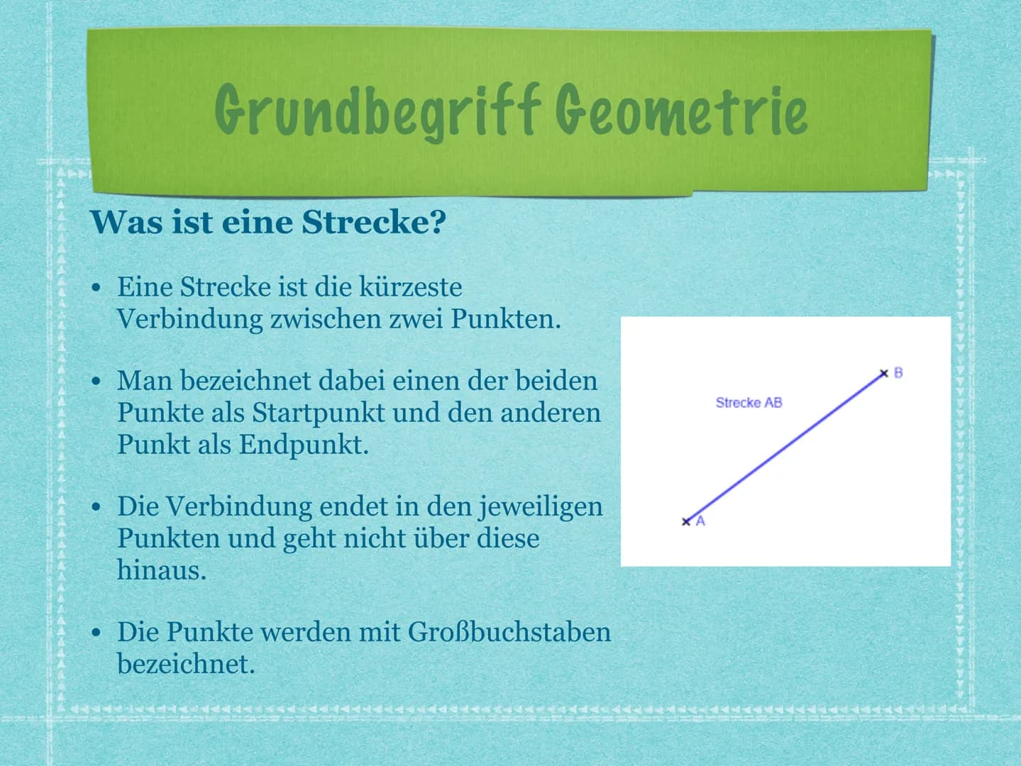 Grundbegriffe:
Was ist eine Strecke?
●
Eine Strecke ist die kürzeste Verbindung zwischen zwei Punkten.
Man bezeichnet dabei einen der beiden