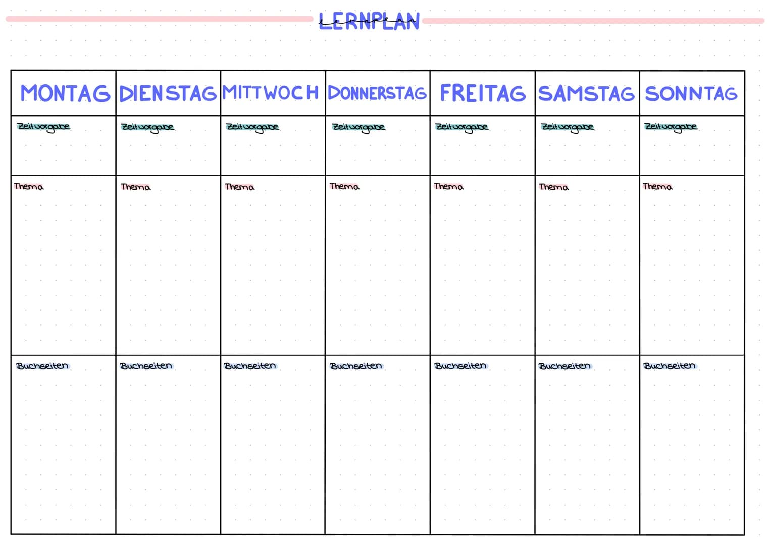 MONTAG DIENSTAG MITTWOCH DONNERSTAG FREITAG SAMSTAG SONNTAG
Zeit vorgabe
Thema
Buchseiten
Zeit vorgabe
Thema
Buchseiten
Zeitvorgabe
Thema
LE