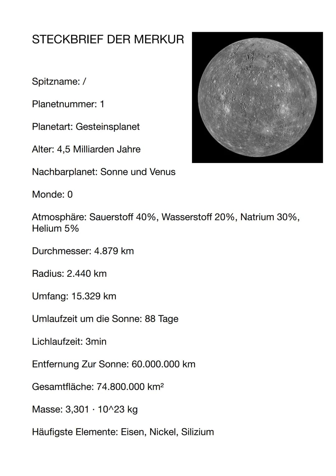 STECKBRIEF DER MERKUR
Spitzname: /
Planetnummer: 1
Planetart: Gesteinsplanet
Alter: 4,5 Milliarden Jahre
Nachbarplanet: Sonne und Venus
Mond