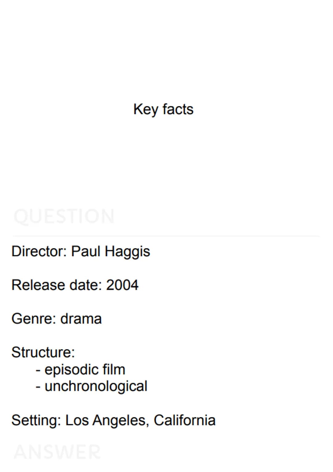 
<p>Director: Paul Haggis</p>
<p>Release date: 2004</p>
<p>Genre: drama</p>
<h2 id="keyfacts">Key Facts</h2>
<p><strong>Structure:</strong><