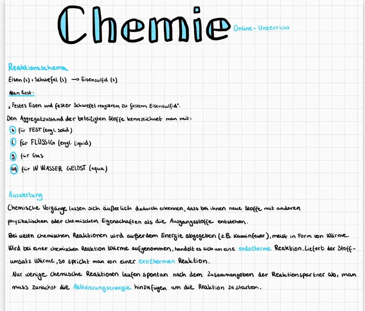 Chemie
Reaktionsschema
Eisen (s) + Schwefel (s) → Eisensulfid (s)
Man liest:
.
Festes Eisen und fester Schwefel reagieren zu festem Eisensul