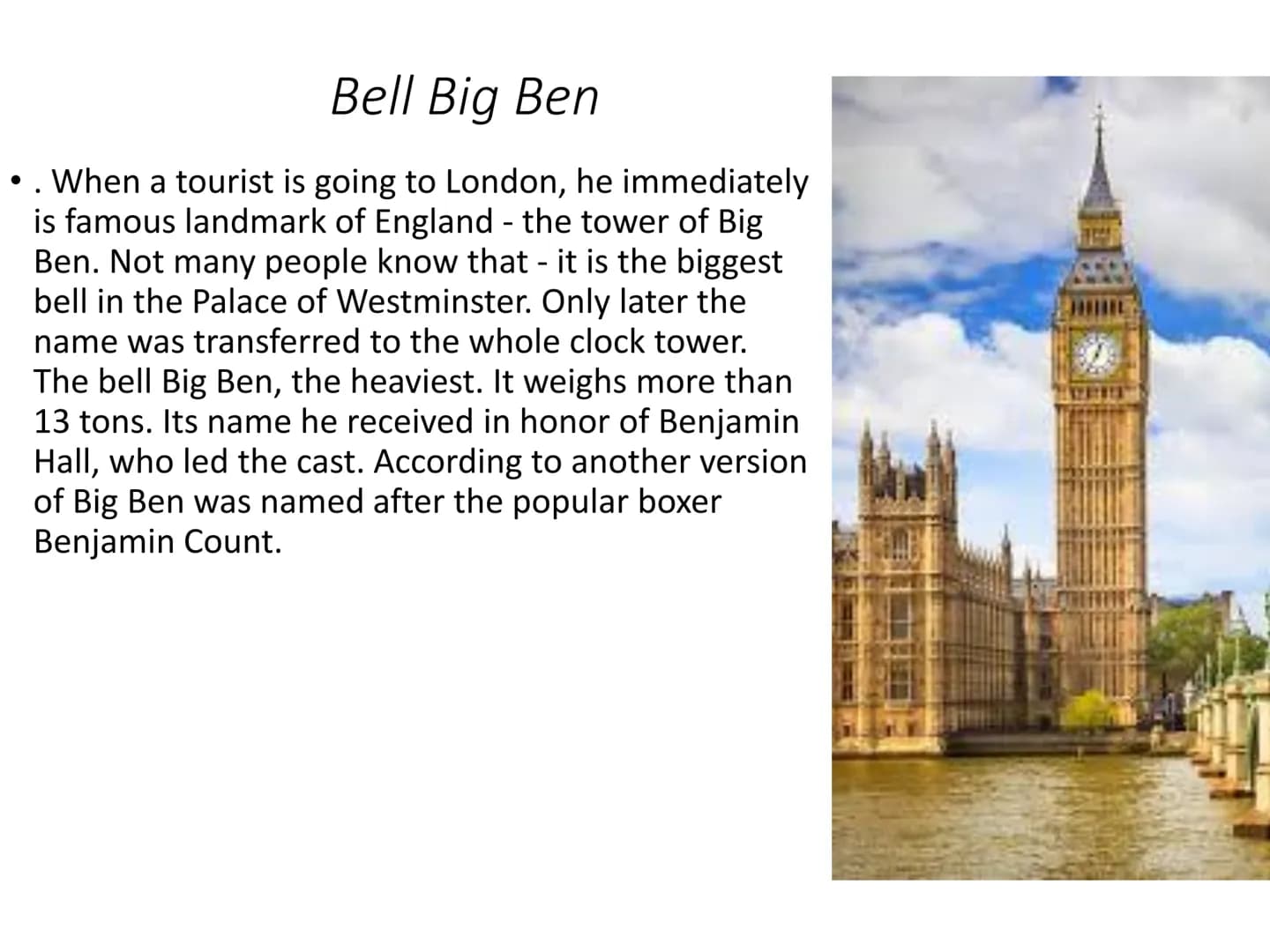 Big Ben
The name Big Ben refers to the heaviest of the five bells of the famous clock tower at the
Palace of Westminster in London, weighing