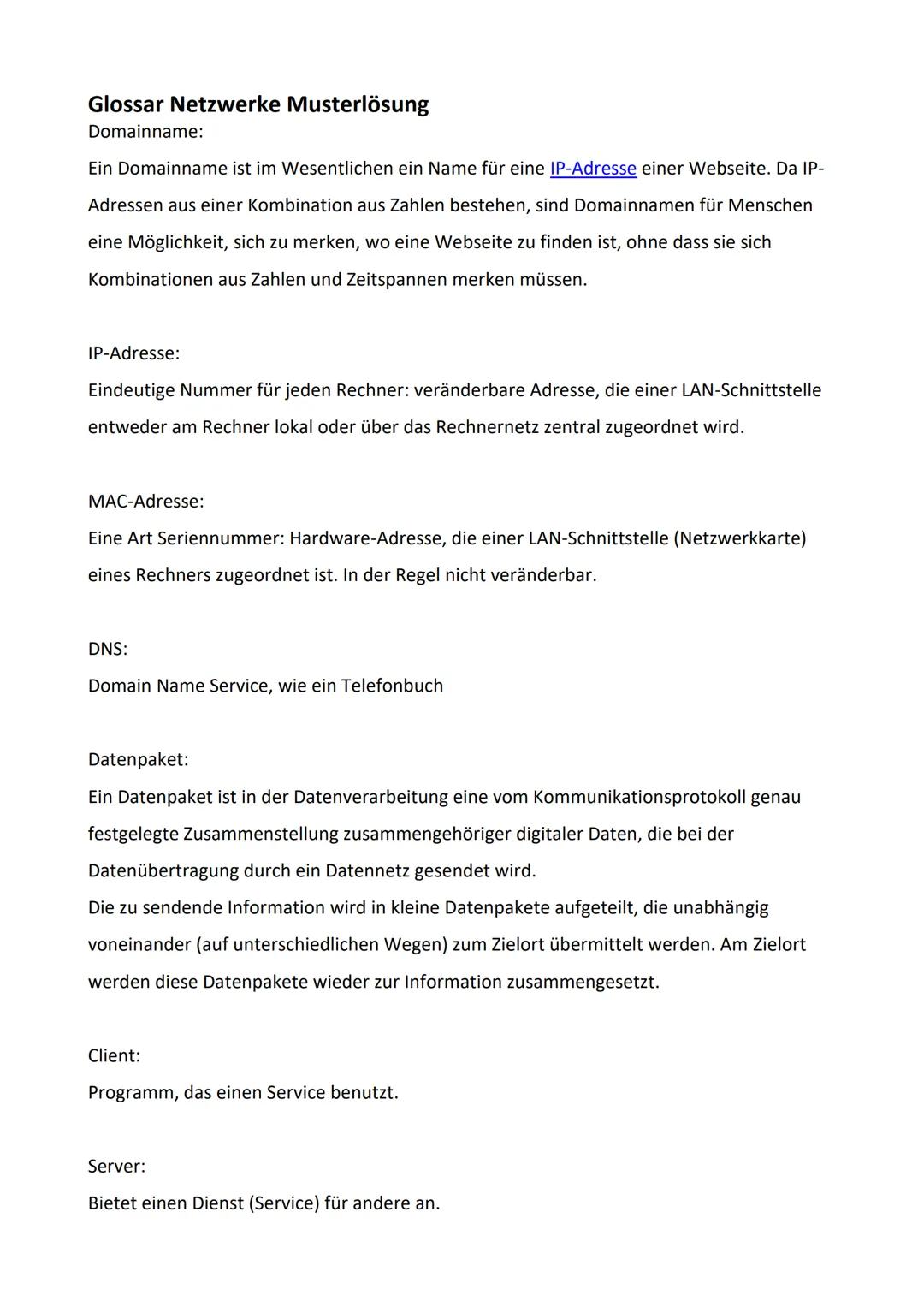 Glossar Netzwerke Musterlösung
Domainname:
Ein Domainname ist im Wesentlichen ein Name für eine IP-Adresse einer Webseite. Da IP-
Adressen a