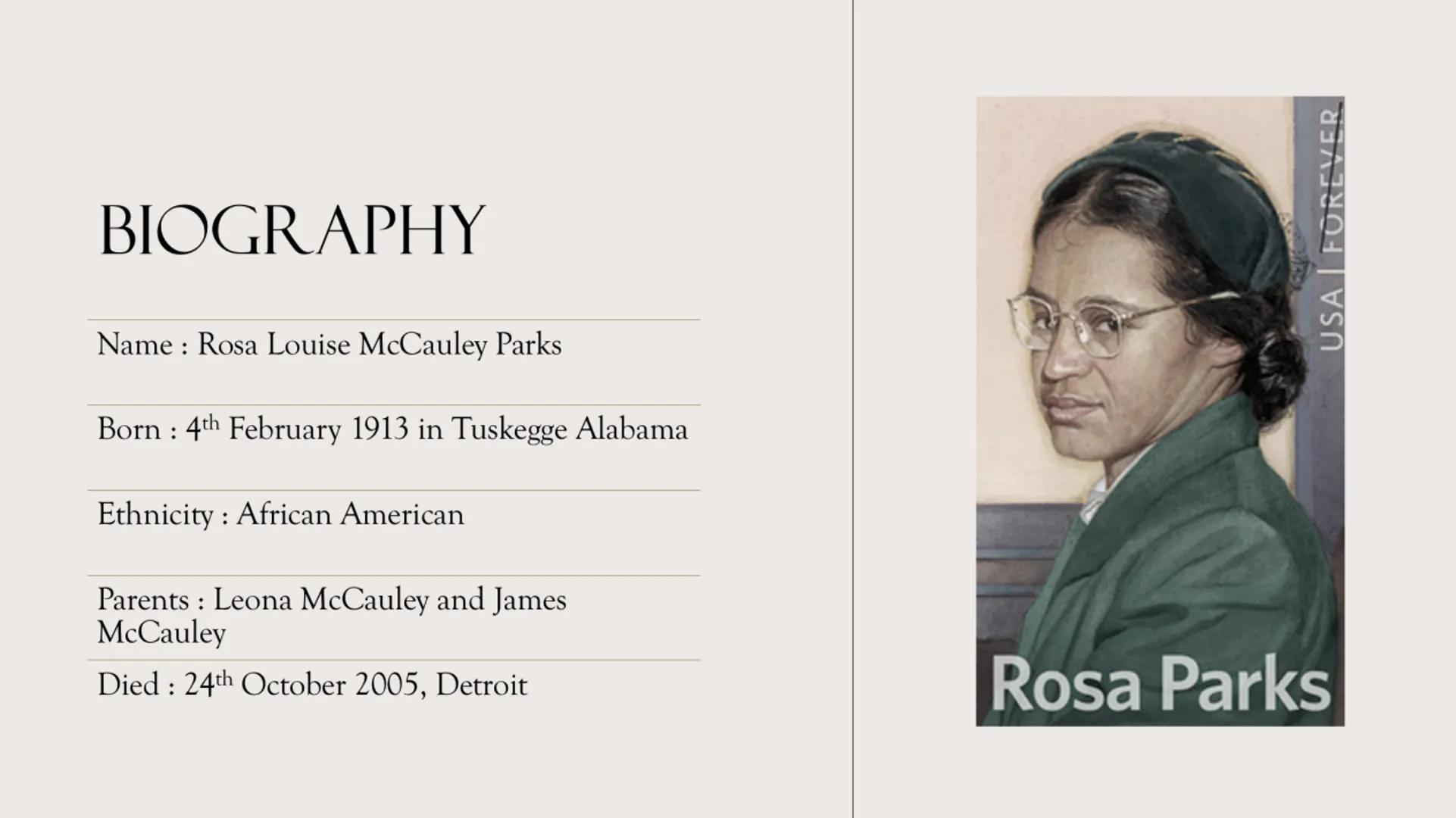 ROSA LOUISE
PARKS BIOGRAPHY
Name: Rosa Louise McCauley Parks
Born 4th February 1913 in Tuskegge Alabama
:
Ethnicity: African American
Parent