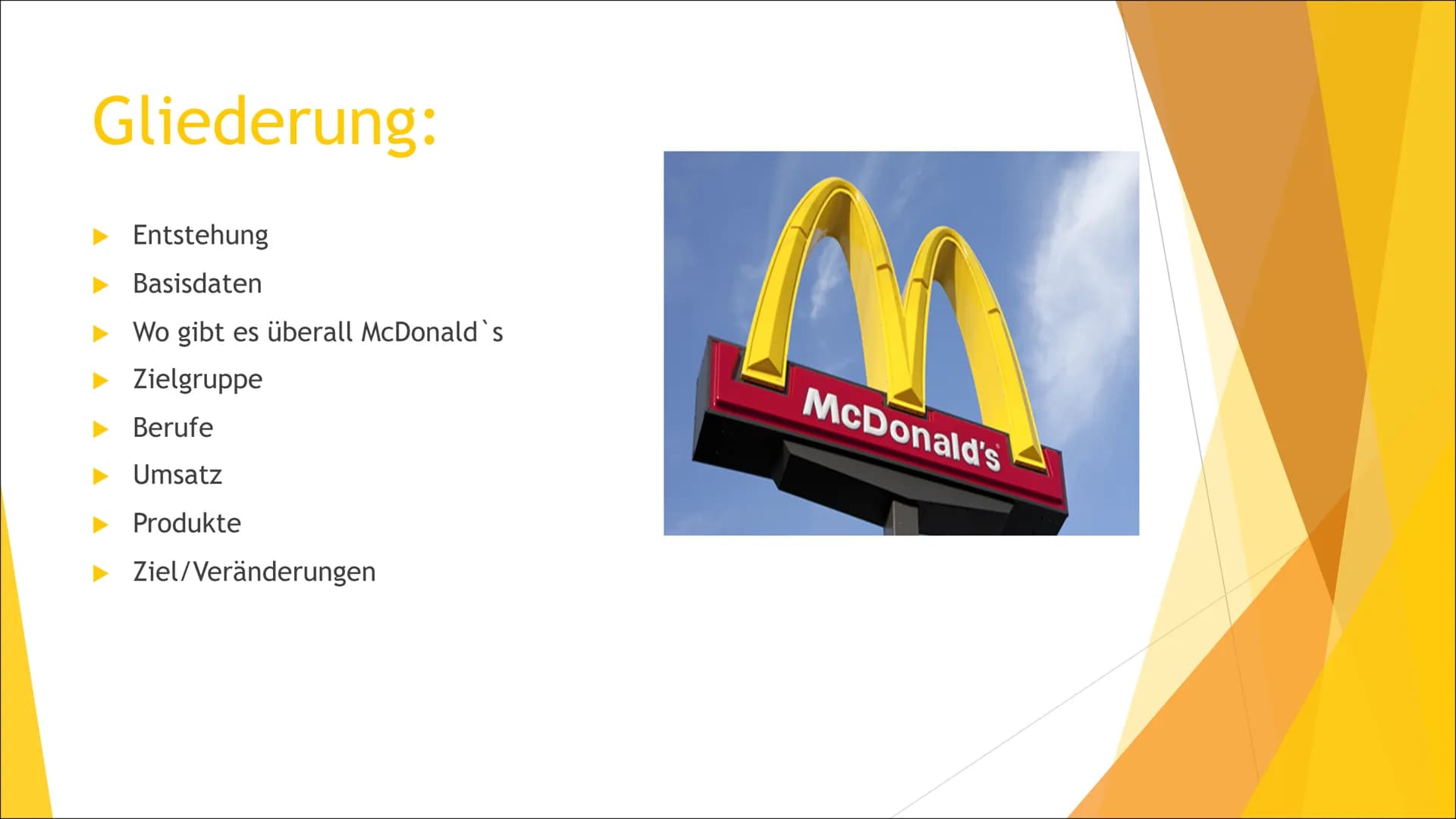McDonalds
Ein Wirtschaftsunternehmen # Gliederung:
- Entstehung
- Basisdaten
- Wo gibt es überall McDonald's
- Zielgruppe
- Berufe
- Umsatz