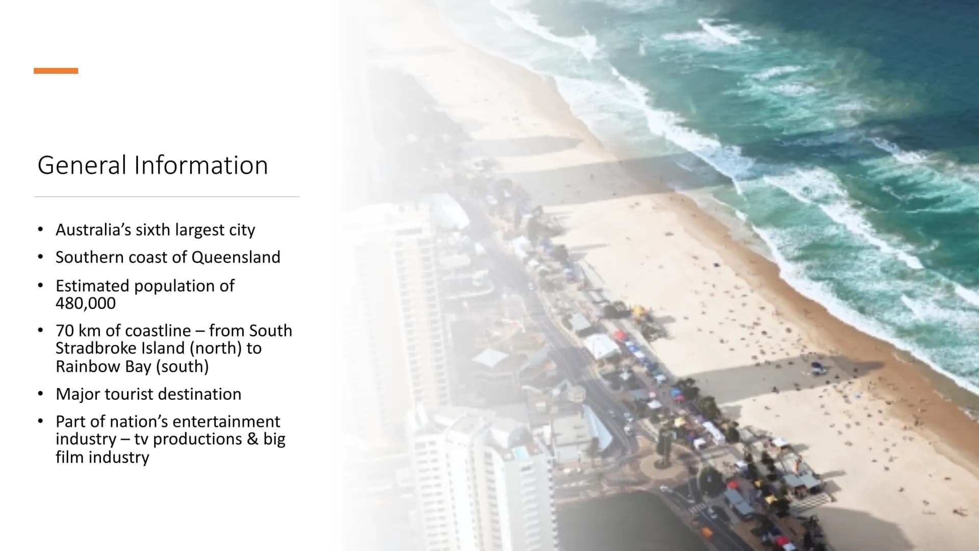# GOLD COAST
Australia's favorite holiday destination
## General Information
- Australia's sixth largest city
- Southern coast of Queenslan