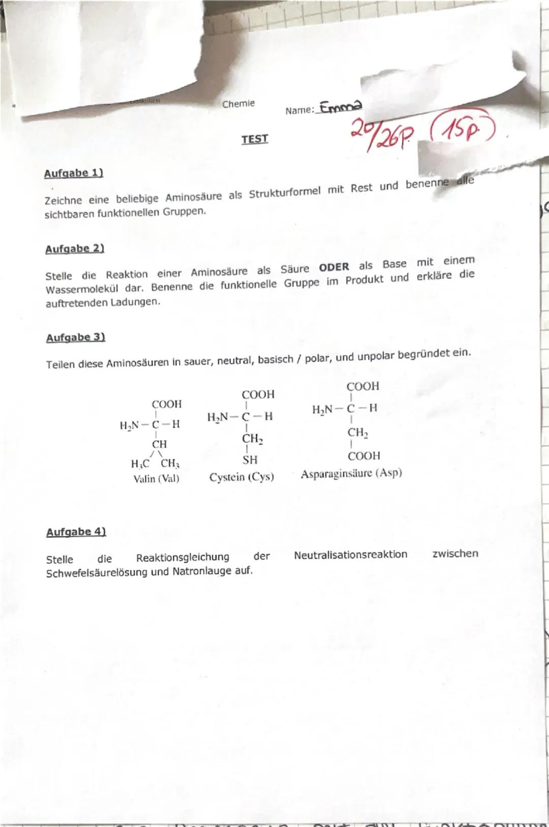 Chemie
Name: Emma
TEST
20/26P 15p
Aufgabe 1)
Zeichne eine beliebige Aminosäure als Strukturformel mit Rest und benenne alle
sichtbaren funkt